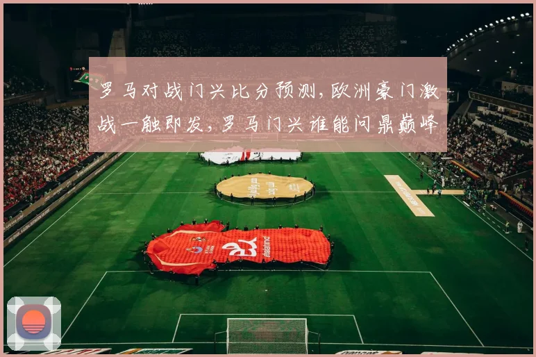 罗马对战门兴比分预测,欧洲豪门激战一触即发,罗马门兴谁能问鼎巅峰